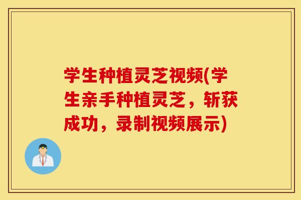 学生种植灵芝视频(学生亲手种植灵芝	，斩获成功，录制视频展示)