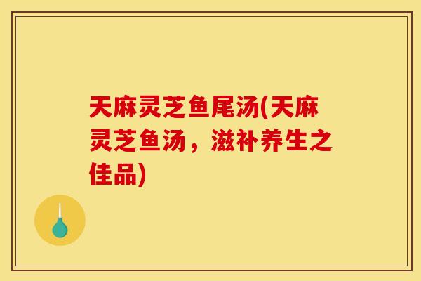 天麻灵芝鱼尾汤(天麻灵芝鱼汤	，滋补养生之佳品)