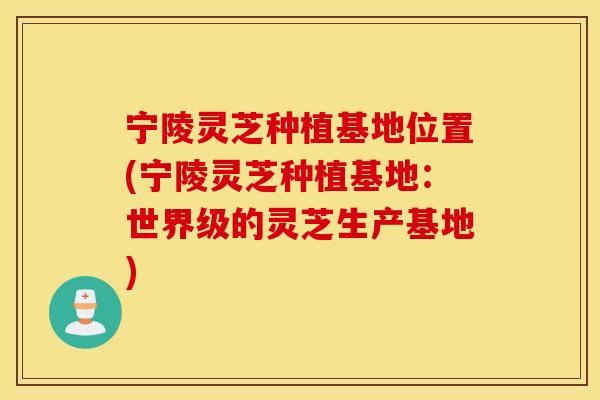 宁陵灵芝种植基地位置(宁陵灵芝种植基地：世界级的灵芝生产基地)