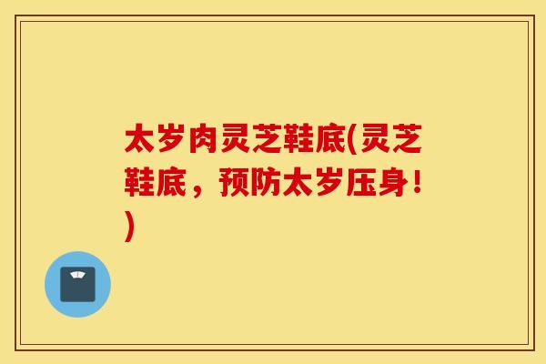 太岁肉灵芝鞋底(灵芝鞋底	，预防太岁压身！)