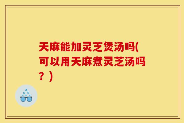 天麻能加灵芝煲汤吗(可以用天麻煮灵芝汤吗？)