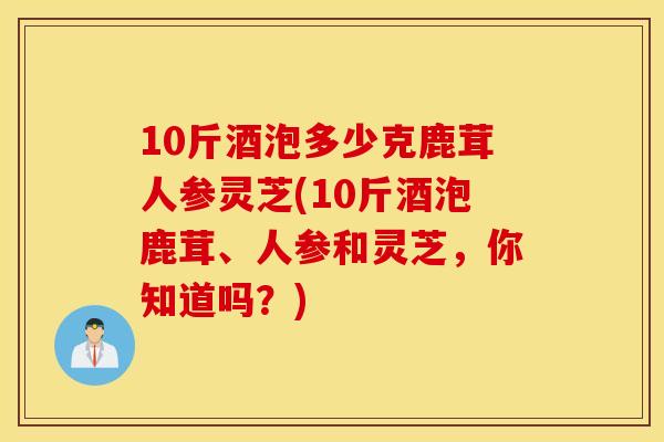 10斤酒泡多少克鹿茸人参灵芝(10斤酒泡鹿茸、人参和灵芝，你知道吗？)