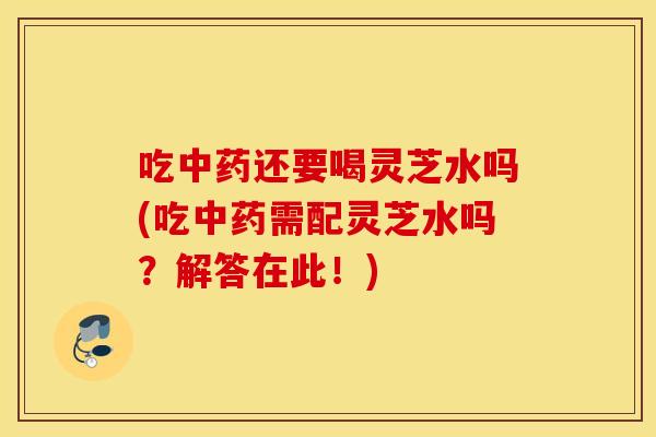 吃中药还要喝灵芝水吗(吃中药需配灵芝水吗？解答在此！)