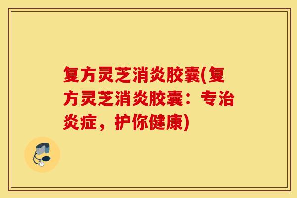 复方灵芝消炎胶囊(复方灵芝消炎胶囊：专治炎症，护你健康)