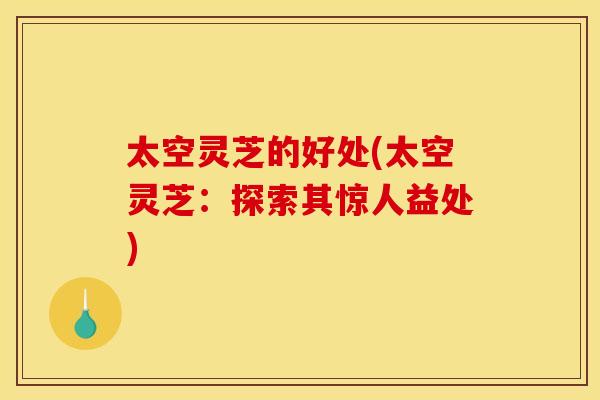 太空灵芝的好处(太空灵芝：探索其惊人益处)