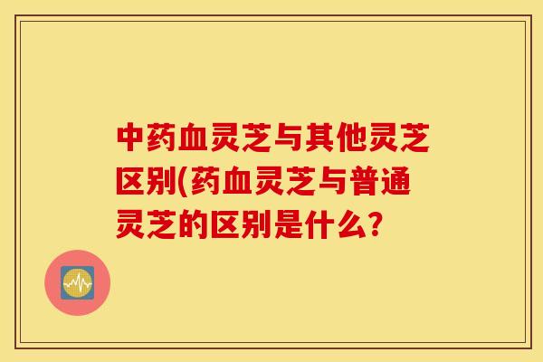 中药血灵芝与其他灵芝区别(药血灵芝与普通灵芝的区别是什么？