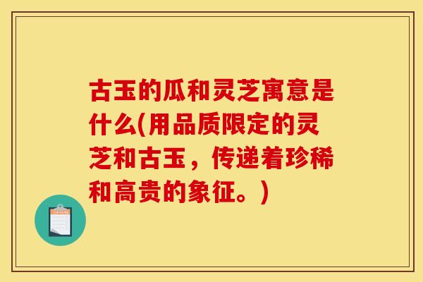 古玉的瓜和灵芝寓意是什么(用品质限定的灵芝和古玉，传递着珍稀和高贵的象征。)