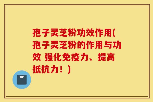 孢子灵芝粉功效作用(孢子灵芝粉的作用与功效 强化免疫力、提高抵抗力！)
