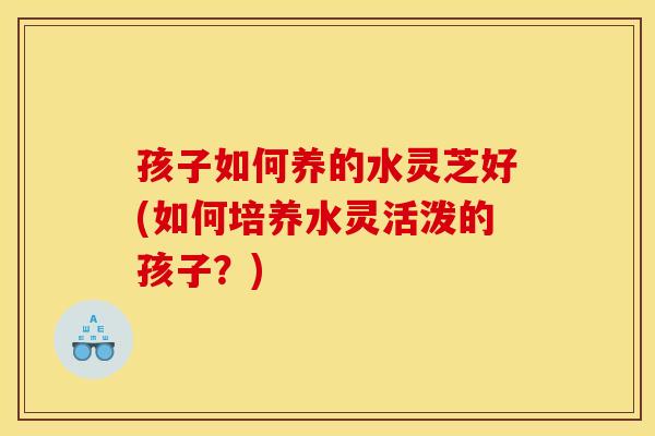 孩子如何养的水灵芝好(如何培养水灵活泼的孩子？)