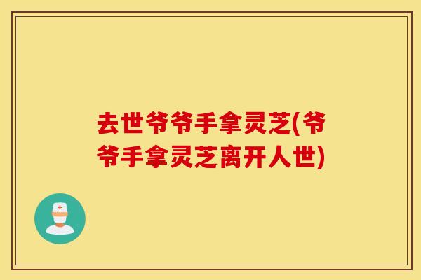 去世爷爷手拿灵芝(爷爷手拿灵芝离开人世)
