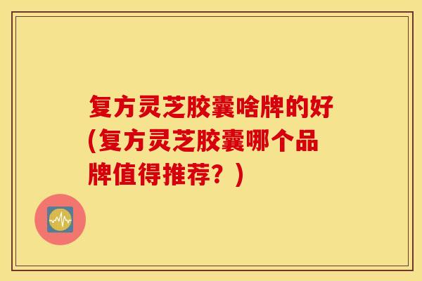 复方灵芝胶囊啥牌的好(复方灵芝胶囊哪个品牌值得推荐？)