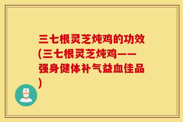 三七根灵芝炖鸡的功效(三七根灵芝炖鸡——强身健体补气益血佳品)