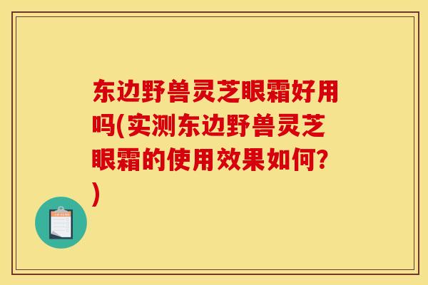 东边野兽灵芝眼霜好用吗(实测东边野兽灵芝眼霜的使用效果如何？)