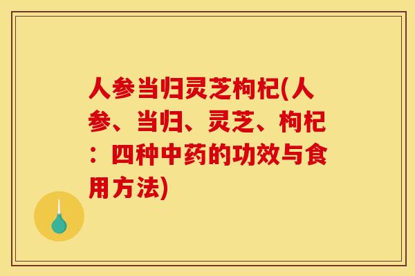 人参当归灵芝枸杞(人参、当归、灵芝	、枸杞：四种中药的功效与食用方法)