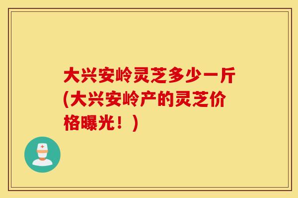 大兴安岭灵芝多少一斤(大兴安岭产的灵芝价格曝光！)