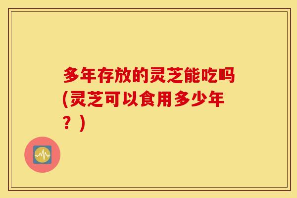 多年存放的灵芝能吃吗(灵芝可以食用多少年？)