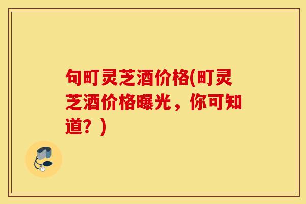 句町灵芝酒价格(町灵芝酒价格曝光	，你可知道？)