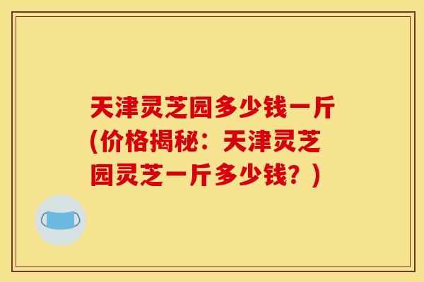 天津灵芝园多少钱一斤(价格揭秘：天津灵芝园灵芝一斤多少钱？)
