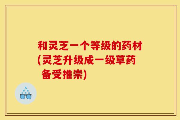 和灵芝一个等级的药材(灵芝升级成一级草药 备受推崇)