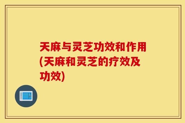 天麻与灵芝功效和作用(天麻和灵芝的疗效及功效)