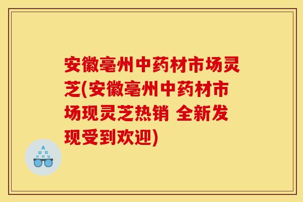 安徽亳州中药材市场灵芝(安徽亳州中药材市场现灵芝热销 全新发现受到欢迎)
