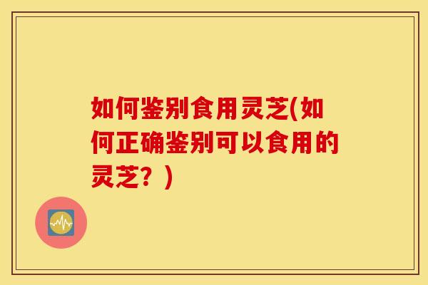 如何鉴别食用灵芝(如何正确鉴别可以食用的灵芝？)