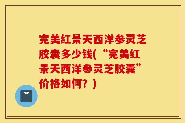 完美红景天西洋参灵芝胶囊多少钱(“完美红景天西洋参灵芝胶囊”价格如何？)