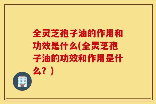 全灵芝孢子油的作用和功效是什么(全灵芝孢子油的功效和作用是什么？)
