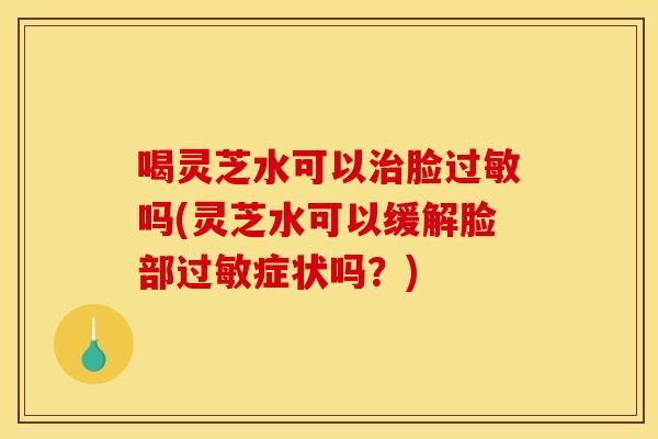 喝灵芝水可以治脸过敏吗(灵芝水可以缓解脸部过敏症状吗？)