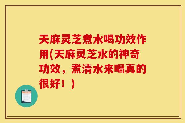 天麻灵芝煮水喝功效作用(天麻灵芝水的神奇功效	，煮清水来喝真的很好！)
