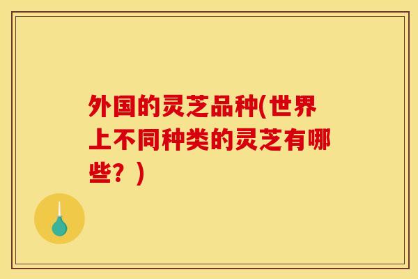 外国的灵芝品种(世界上不同种类的灵芝有哪些？)