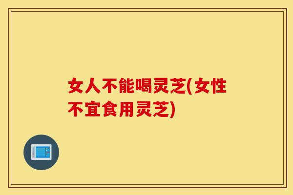 女人不能喝灵芝(女性不宜食用灵芝)