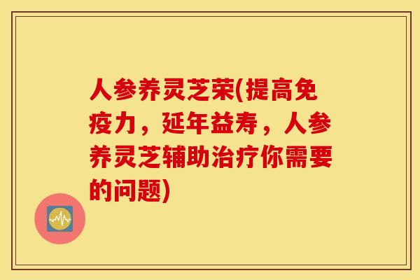 人参养灵芝荣(提高免疫力，延年益寿	，人参养灵芝辅助治疗你需要的问题)