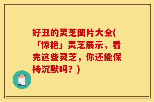 好丑的灵芝图片大全(「惊艳」灵芝展示，看完这些灵芝	，你还能保持沉默吗？)