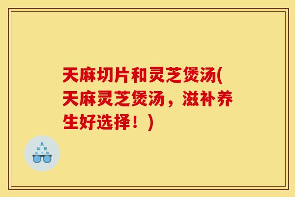 天麻切片和灵芝煲汤(天麻灵芝煲汤，滋补养生好选择！)