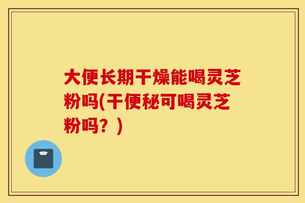 大便长期干燥能喝灵芝粉吗(干便秘可喝灵芝粉吗？)