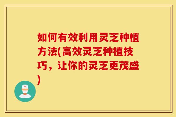 如何有效利用灵芝种植方法(高效灵芝种植技巧，让你的灵芝更茂盛)