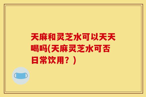 天麻和灵芝水可以天天喝吗(天麻灵芝水可否日常饮用？)