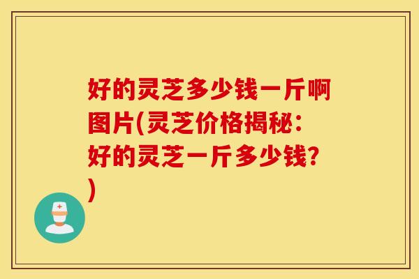 好的灵芝多少钱一斤啊图片(灵芝价格揭秘：好的灵芝一斤多少钱？)