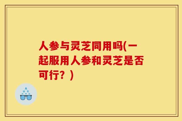 人参与灵芝同用吗(一起服用人参和灵芝是否可行？)