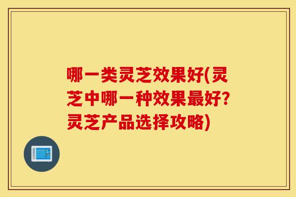 哪一类灵芝效果好(灵芝中哪一种效果最好？灵芝产品选择攻略)