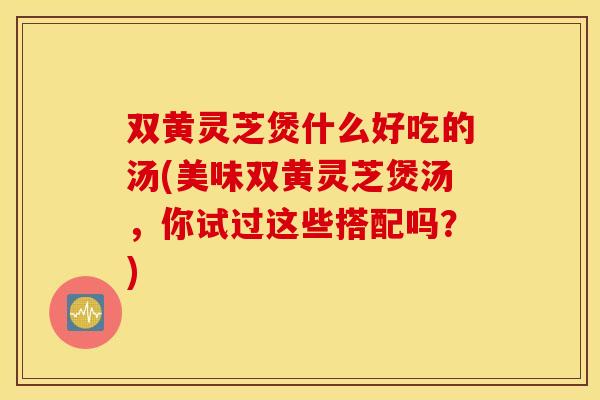双黄灵芝煲什么好吃的汤(美味双黄灵芝煲汤，你试过这些搭配吗？)
