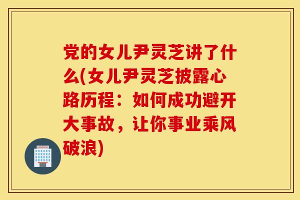 党的女儿尹灵芝讲了什么(女儿尹灵芝披露心路历程：如何成功避开大事故，让你事业乘风破浪)