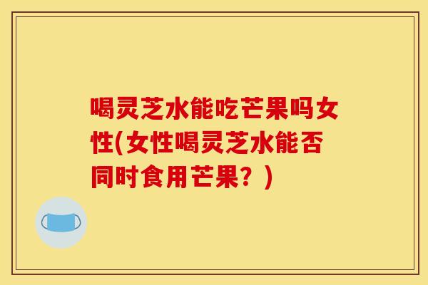 喝灵芝水能吃芒果吗女性(女性喝灵芝水能否同时食用芒果？)