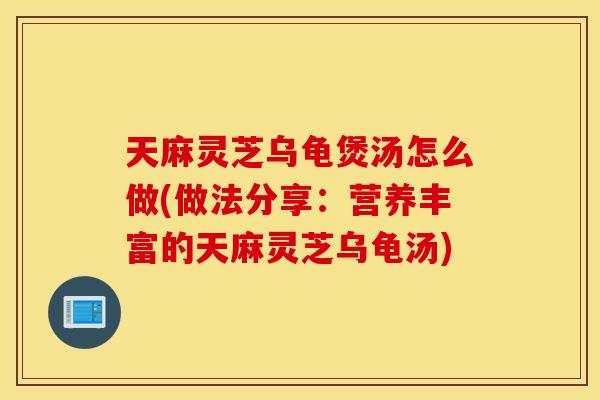 天麻灵芝乌龟煲汤怎么做(做法分享：营养丰富的天麻灵芝乌龟汤)