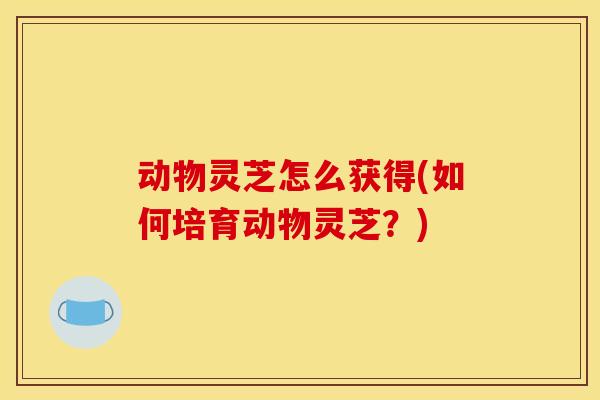 动物灵芝怎么获得(如何培育动物灵芝？)