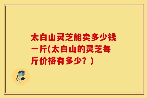 太白山灵芝能卖多少钱一斤(太白山的灵芝每斤价格有多少？)