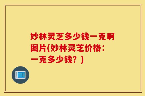 妙林灵芝多少钱一克啊图片(妙林灵芝价格：一克多少钱？)