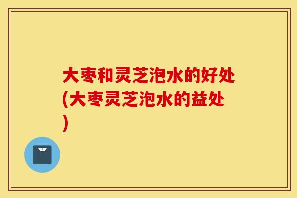大枣和灵芝泡水的好处(大枣灵芝泡水的益处)