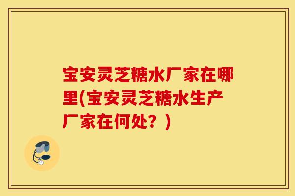 宝安灵芝糖水厂家在哪里(宝安灵芝糖水生产厂家在何处？)